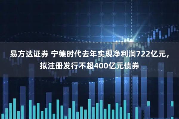 易方达证券 宁德时代去年实现净利润722亿元，拟注册发行不超400亿元债券