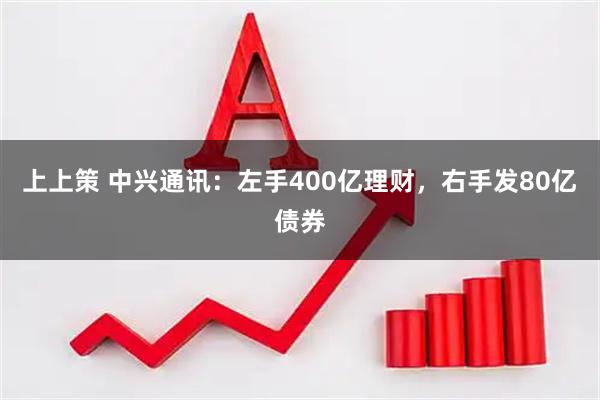 上上策 中兴通讯：左手400亿理财，右手发80亿债券