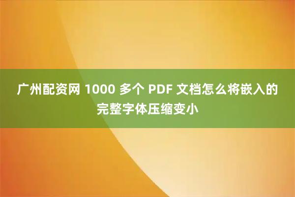广州配资网 1000 多个 PDF 文档怎么将嵌入的完整字体压缩变小