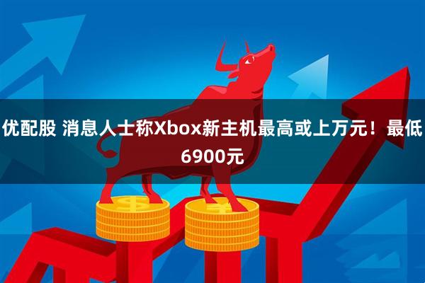 优配股 消息人士称Xbox新主机最高或上万元！最低6900元