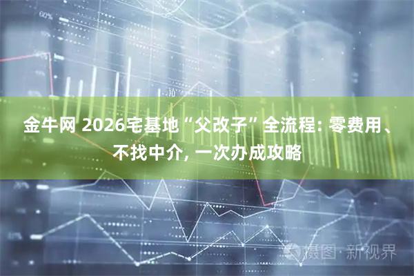 金牛网 2026宅基地“父改子”全流程: 零费用、不找中介, 一次办成攻略