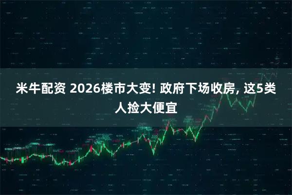 米牛配资 2026楼市大变! 政府下场收房, 这5类人捡大便宜