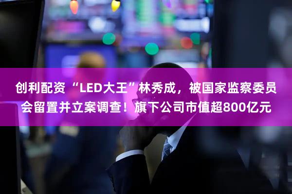 创利配资 “LED大王”林秀成，被国家监察委员会留置并立案调查！旗下公司市值超800亿元