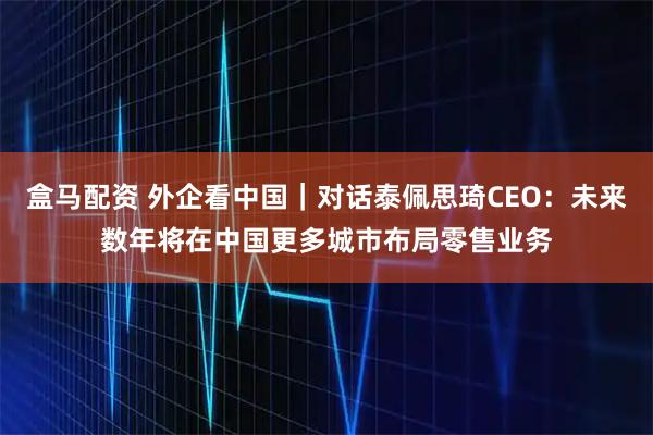 盒马配资 外企看中国｜对话泰佩思琦CEO：未来数年将在中国更多城市布局零售业务